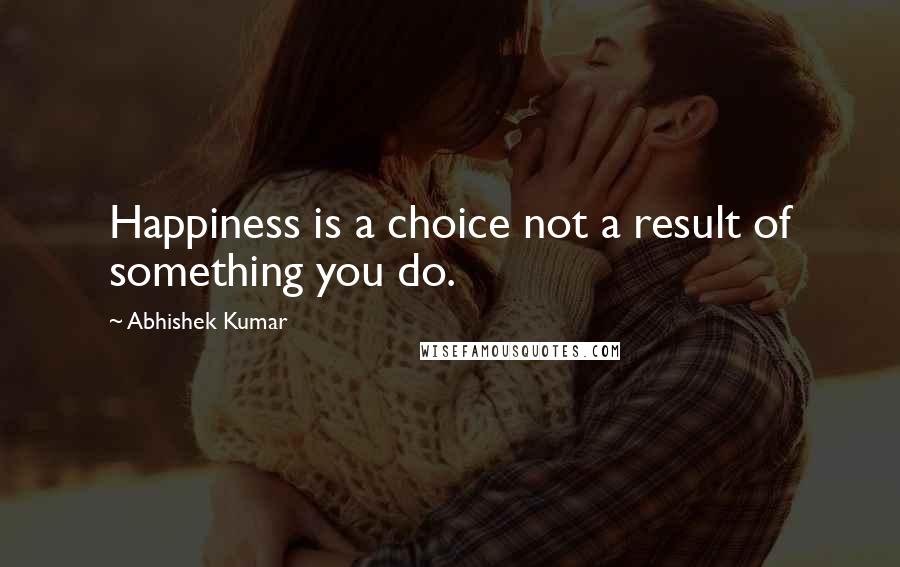 Abhishek Kumar Quotes: Happiness is a choice not a result of something you do.