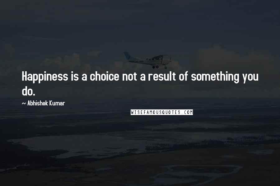 Abhishek Kumar Quotes: Happiness is a choice not a result of something you do.