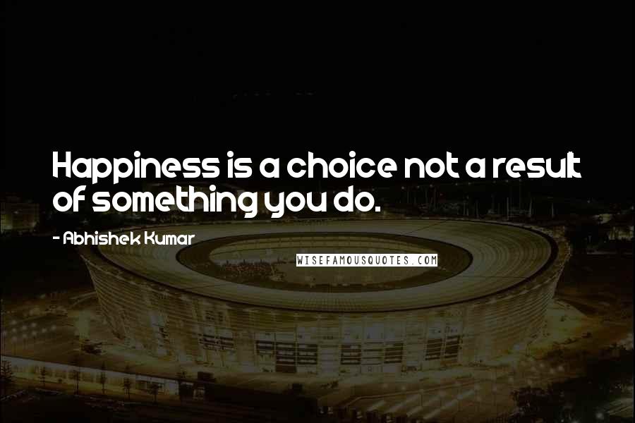 Abhishek Kumar Quotes: Happiness is a choice not a result of something you do.