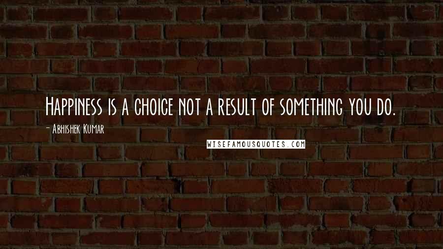 Abhishek Kumar Quotes: Happiness is a choice not a result of something you do.