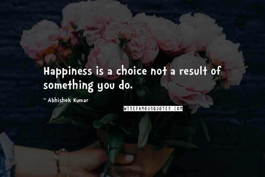 Abhishek Kumar Quotes: Happiness is a choice not a result of something you do.