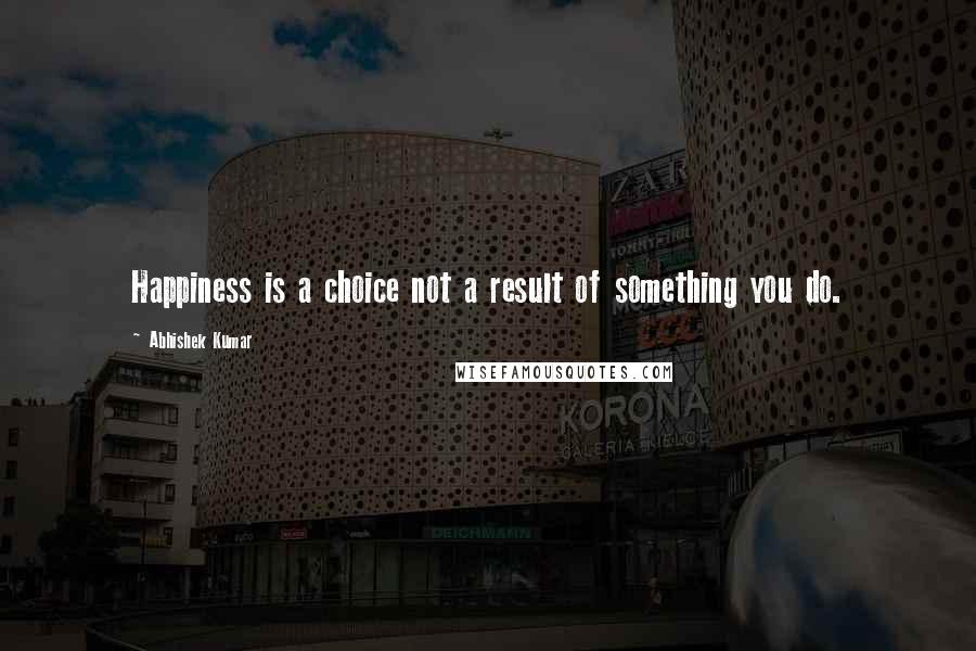 Abhishek Kumar Quotes: Happiness is a choice not a result of something you do.