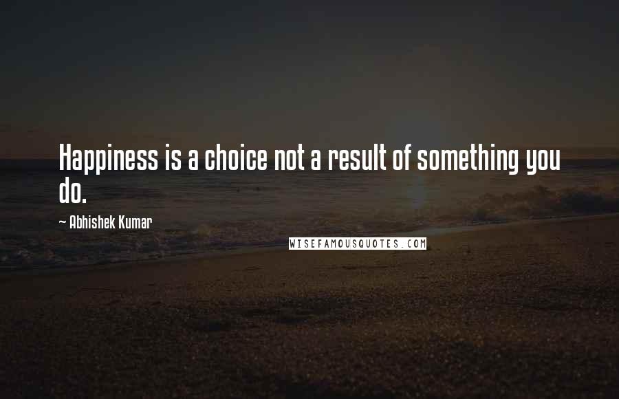 Abhishek Kumar Quotes: Happiness is a choice not a result of something you do.