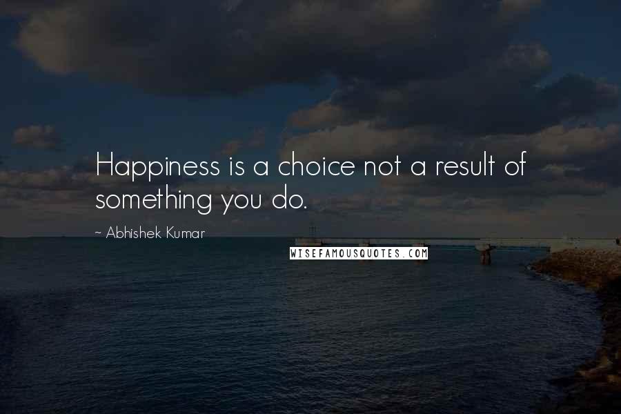 Abhishek Kumar Quotes: Happiness is a choice not a result of something you do.