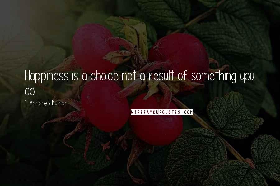 Abhishek Kumar Quotes: Happiness is a choice not a result of something you do.