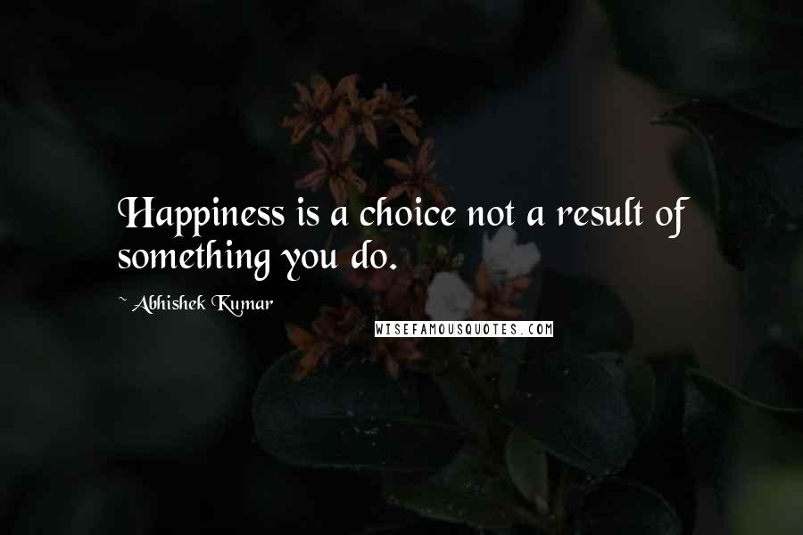 Abhishek Kumar Quotes: Happiness is a choice not a result of something you do.