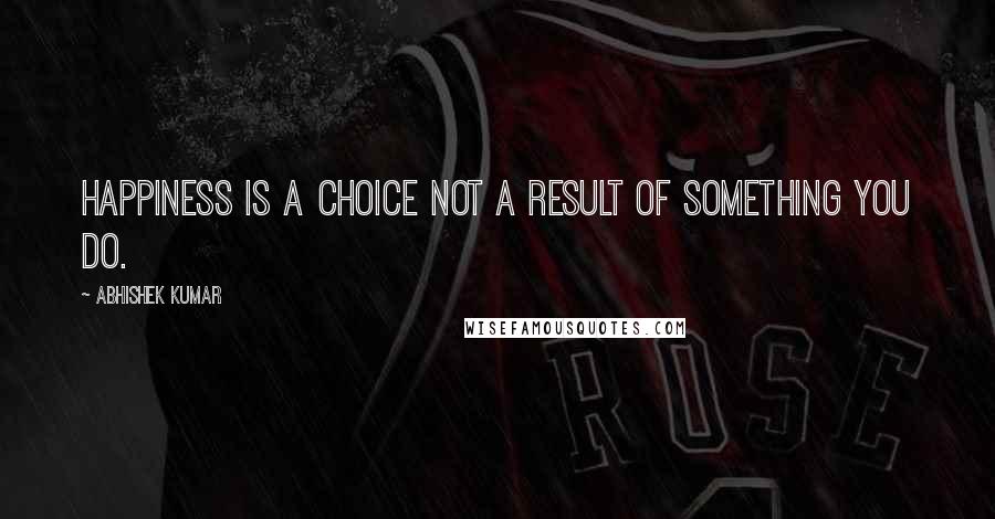 Abhishek Kumar Quotes: Happiness is a choice not a result of something you do.