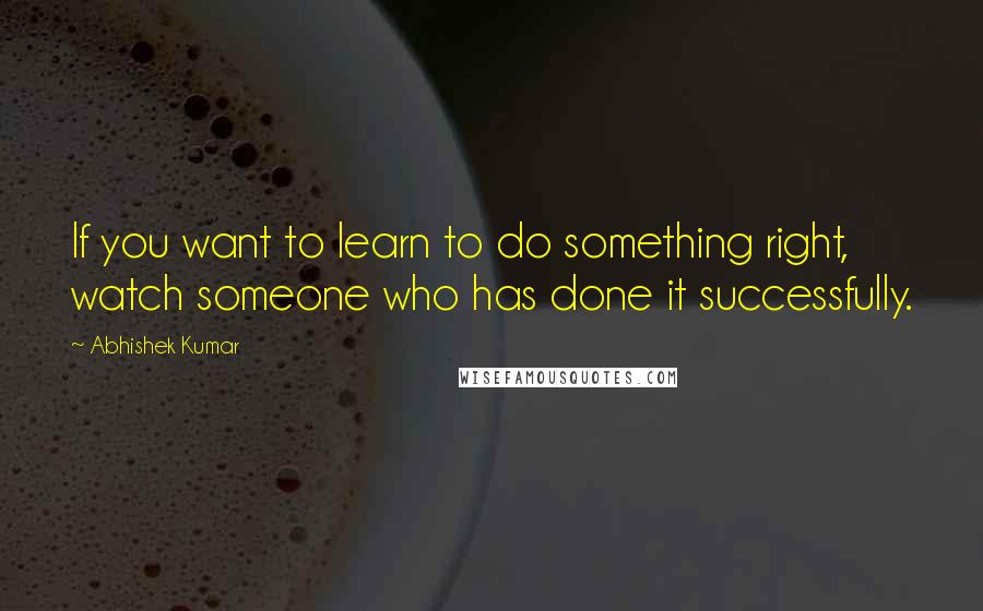 Abhishek Kumar Quotes: If you want to learn to do something right, watch someone who has done it successfully.