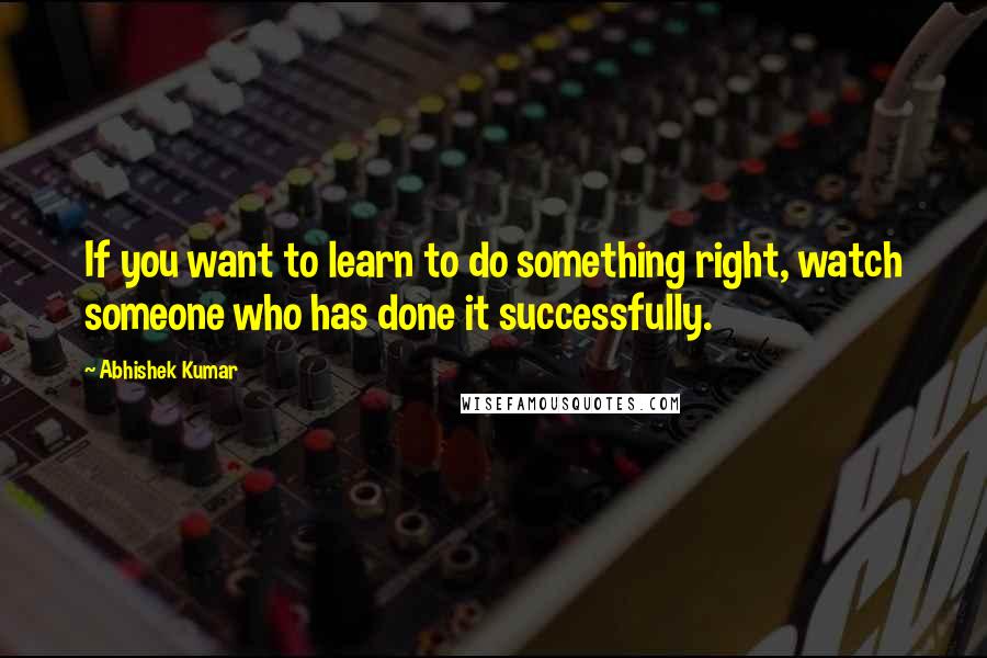 Abhishek Kumar Quotes: If you want to learn to do something right, watch someone who has done it successfully.