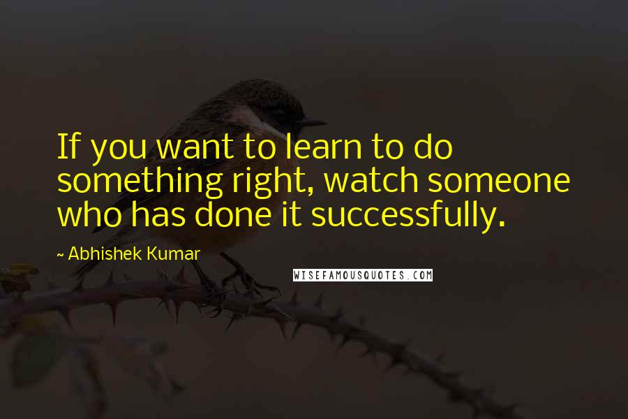 Abhishek Kumar Quotes: If you want to learn to do something right, watch someone who has done it successfully.