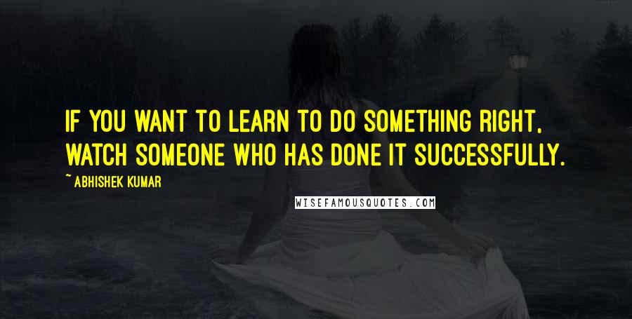 Abhishek Kumar Quotes: If you want to learn to do something right, watch someone who has done it successfully.