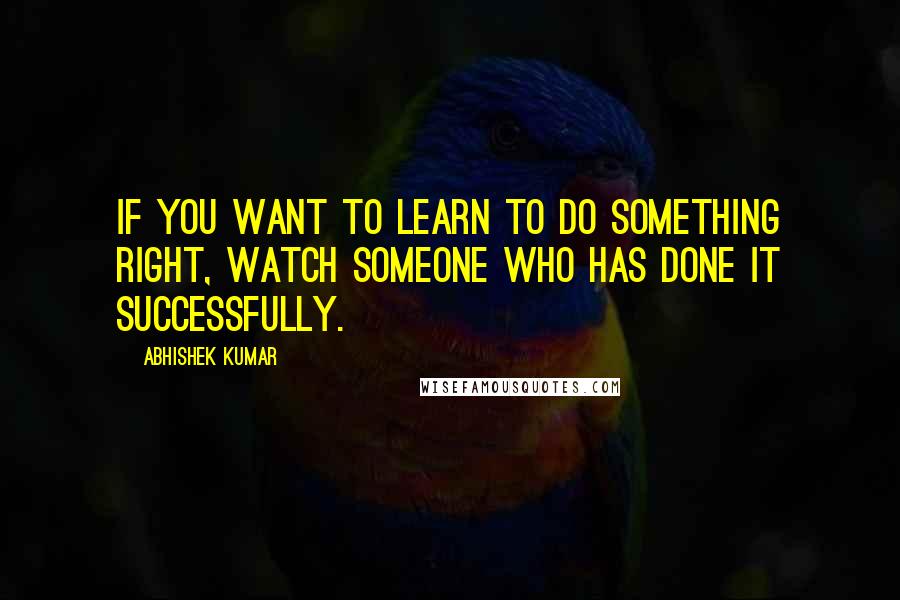Abhishek Kumar Quotes: If you want to learn to do something right, watch someone who has done it successfully.