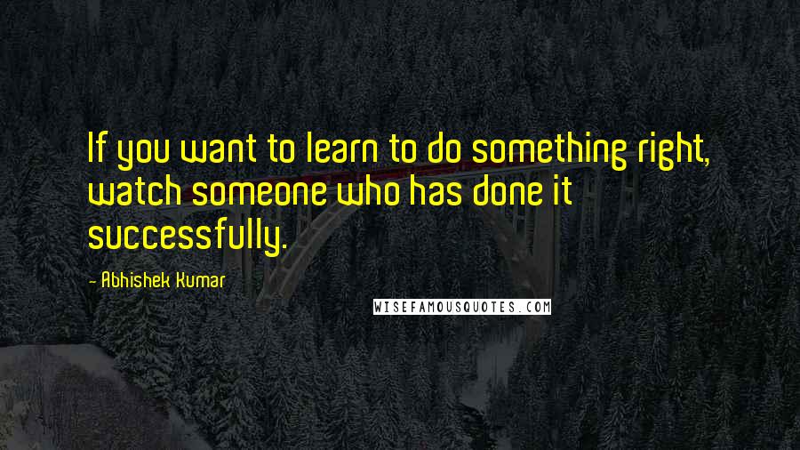 Abhishek Kumar Quotes: If you want to learn to do something right, watch someone who has done it successfully.