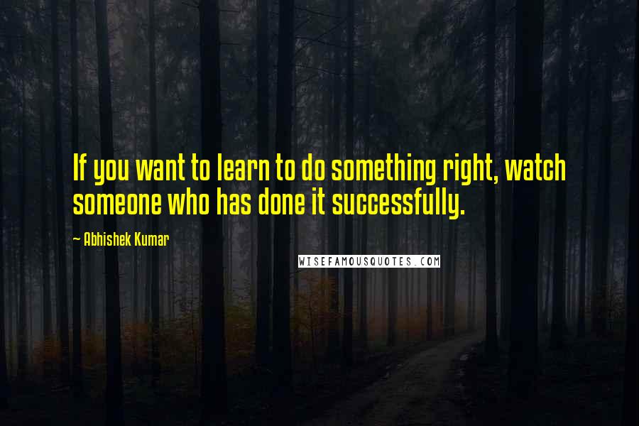 Abhishek Kumar Quotes: If you want to learn to do something right, watch someone who has done it successfully.