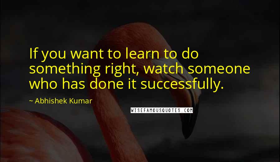 Abhishek Kumar Quotes: If you want to learn to do something right, watch someone who has done it successfully.