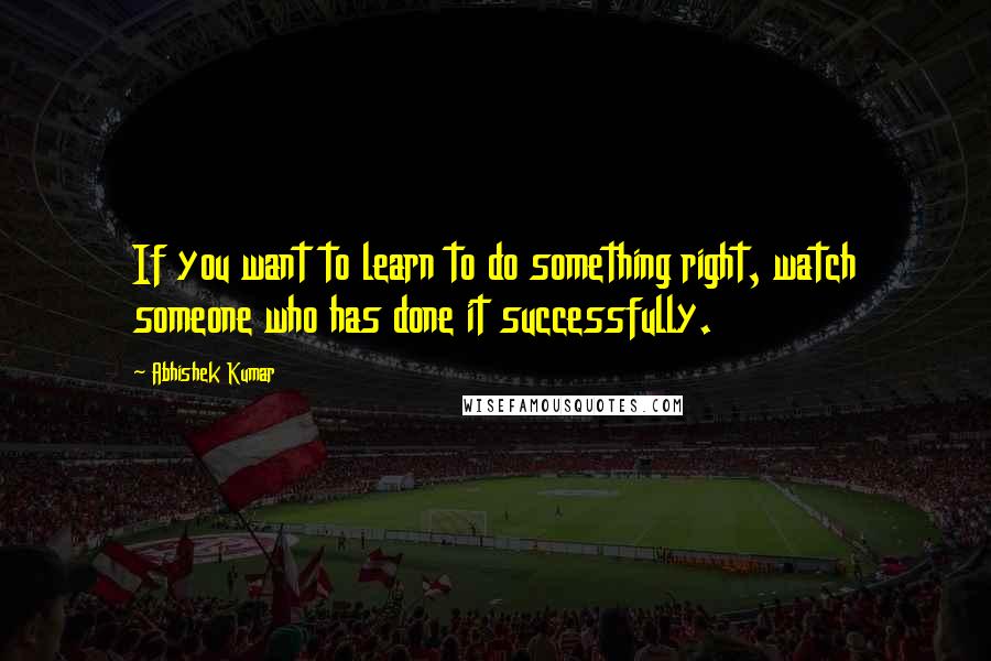 Abhishek Kumar Quotes: If you want to learn to do something right, watch someone who has done it successfully.