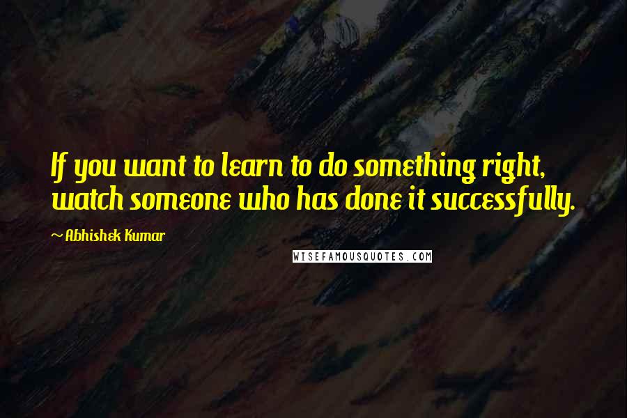 Abhishek Kumar Quotes: If you want to learn to do something right, watch someone who has done it successfully.
