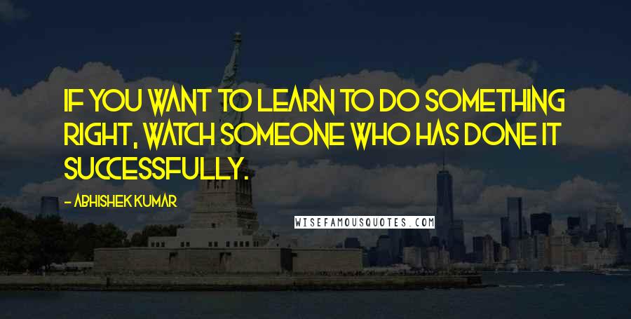 Abhishek Kumar Quotes: If you want to learn to do something right, watch someone who has done it successfully.