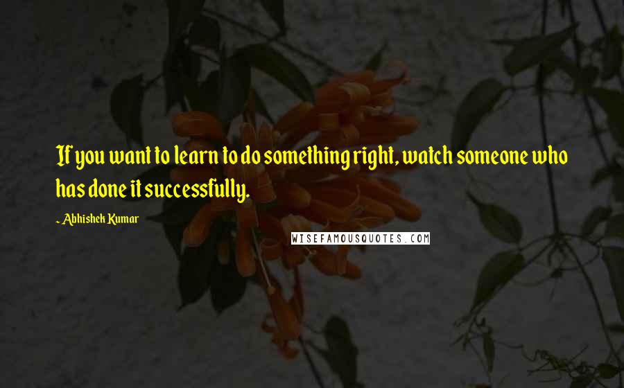 Abhishek Kumar Quotes: If you want to learn to do something right, watch someone who has done it successfully.