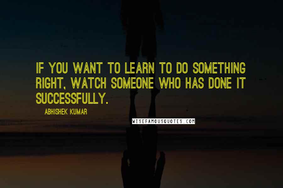 Abhishek Kumar Quotes: If you want to learn to do something right, watch someone who has done it successfully.