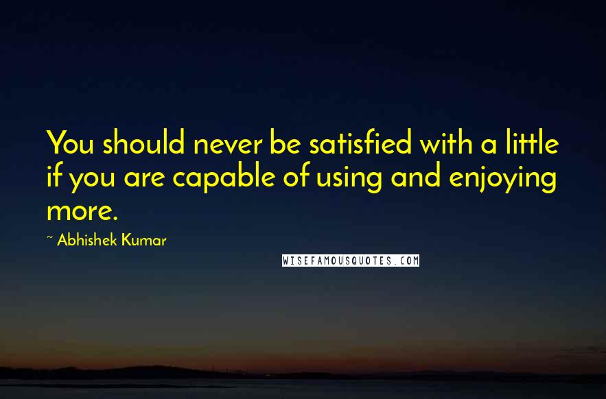 Abhishek Kumar Quotes: You should never be satisfied with a little if you are capable of using and enjoying more.