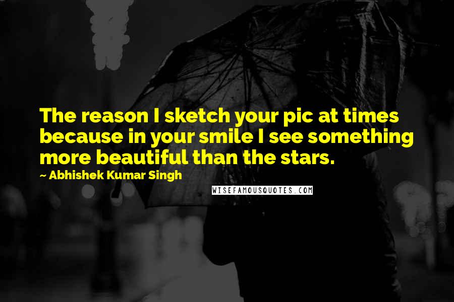 Abhishek Kumar Singh Quotes: The reason I sketch your pic at times because in your smile I see something more beautiful than the stars.