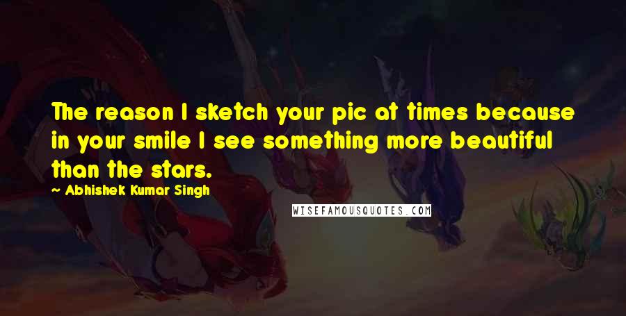 Abhishek Kumar Singh Quotes: The reason I sketch your pic at times because in your smile I see something more beautiful than the stars.