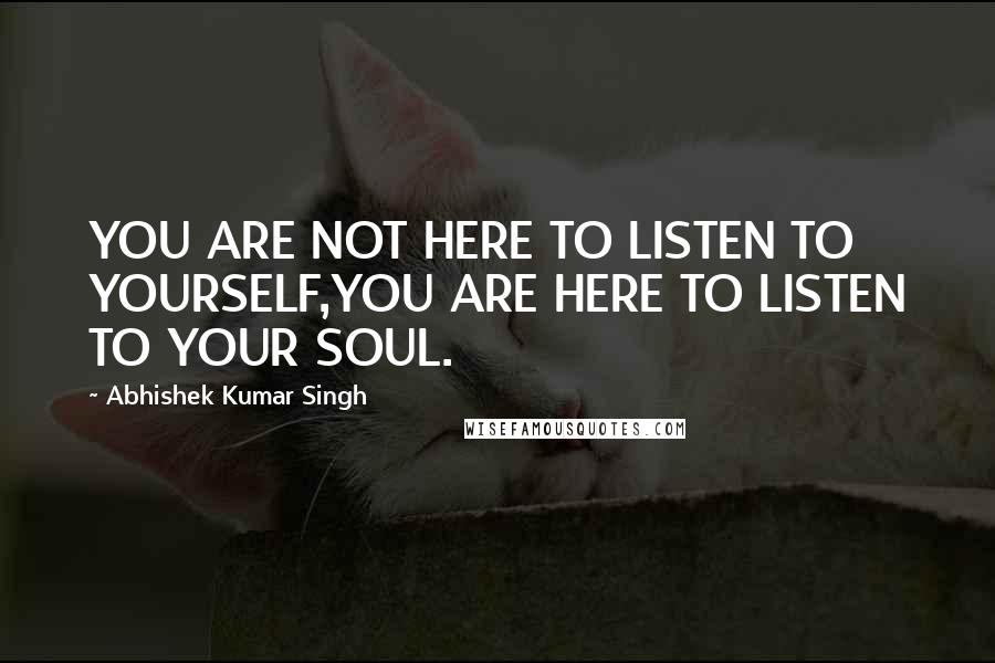 Abhishek Kumar Singh Quotes: YOU ARE NOT HERE TO LISTEN TO YOURSELF,YOU ARE HERE TO LISTEN TO YOUR SOUL.