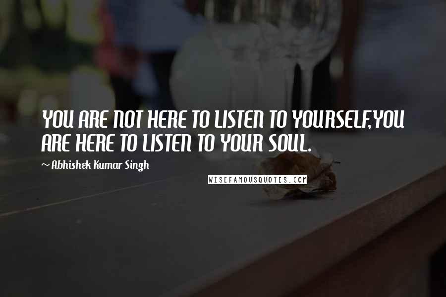 Abhishek Kumar Singh Quotes: YOU ARE NOT HERE TO LISTEN TO YOURSELF,YOU ARE HERE TO LISTEN TO YOUR SOUL.