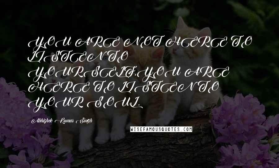 Abhishek Kumar Singh Quotes: YOU ARE NOT HERE TO LISTEN TO YOURSELF,YOU ARE HERE TO LISTEN TO YOUR SOUL.