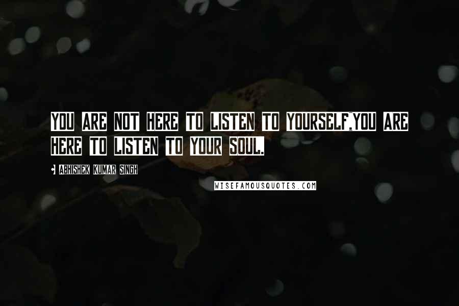 Abhishek Kumar Singh Quotes: YOU ARE NOT HERE TO LISTEN TO YOURSELF,YOU ARE HERE TO LISTEN TO YOUR SOUL.