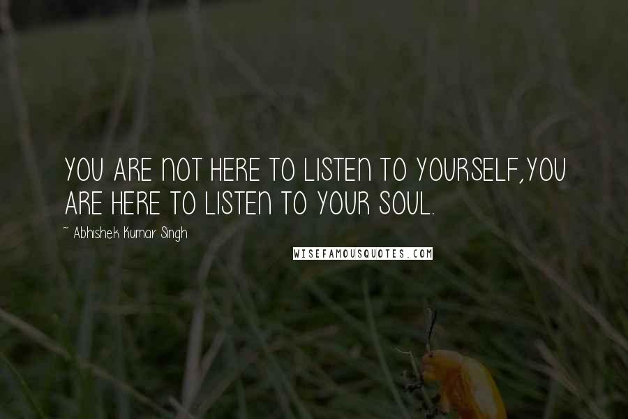 Abhishek Kumar Singh Quotes: YOU ARE NOT HERE TO LISTEN TO YOURSELF,YOU ARE HERE TO LISTEN TO YOUR SOUL.