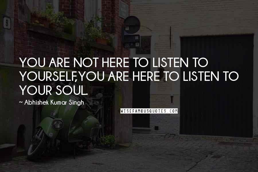 Abhishek Kumar Singh Quotes: YOU ARE NOT HERE TO LISTEN TO YOURSELF,YOU ARE HERE TO LISTEN TO YOUR SOUL.