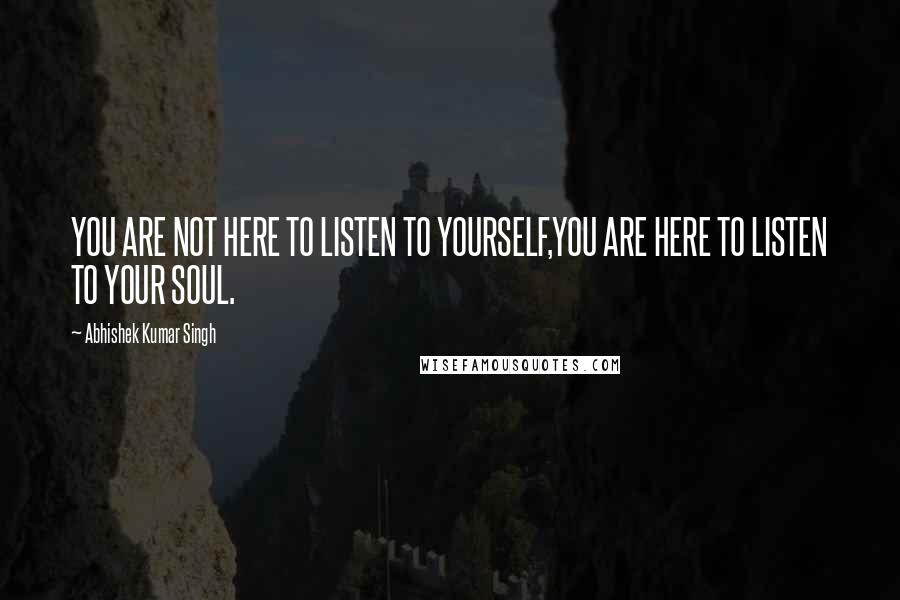 Abhishek Kumar Singh Quotes: YOU ARE NOT HERE TO LISTEN TO YOURSELF,YOU ARE HERE TO LISTEN TO YOUR SOUL.