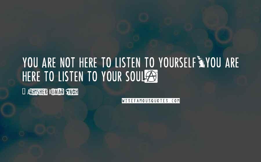 Abhishek Kumar Singh Quotes: YOU ARE NOT HERE TO LISTEN TO YOURSELF,YOU ARE HERE TO LISTEN TO YOUR SOUL.