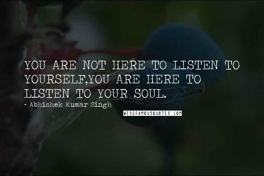 Abhishek Kumar Singh Quotes: YOU ARE NOT HERE TO LISTEN TO YOURSELF,YOU ARE HERE TO LISTEN TO YOUR SOUL.