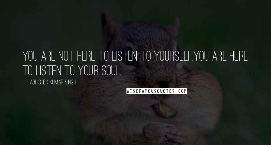 Abhishek Kumar Singh Quotes: YOU ARE NOT HERE TO LISTEN TO YOURSELF,YOU ARE HERE TO LISTEN TO YOUR SOUL.