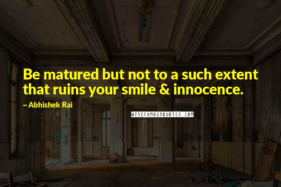 Abhishek Rai Quotes: Be matured but not to a such extent that ruins your smile & innocence.