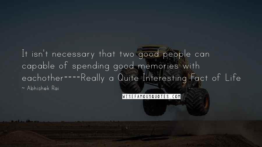 Abhishek Rai Quotes: It isn't necessary that two good people can capable of spending good memories with eachother----Really a Quite Interesting Fact of Life