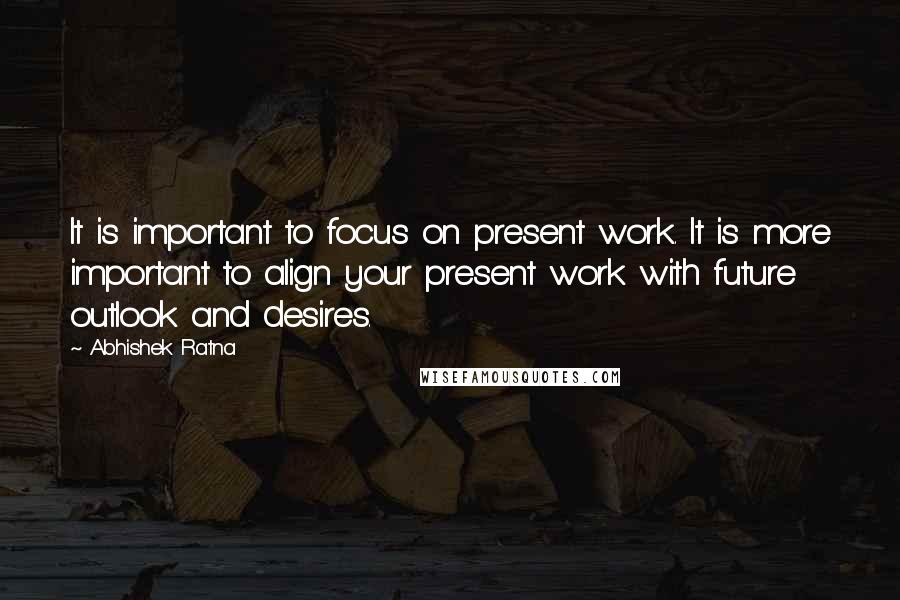 Abhishek Ratna Quotes: It is important to focus on present work. It is more important to align your present work with future outlook and desires.