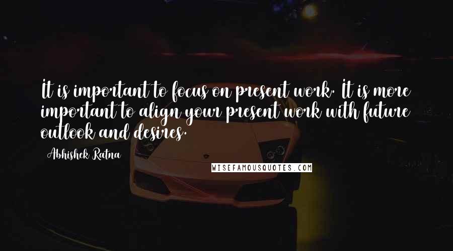 Abhishek Ratna Quotes: It is important to focus on present work. It is more important to align your present work with future outlook and desires.