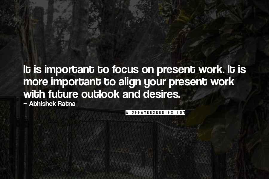 Abhishek Ratna Quotes: It is important to focus on present work. It is more important to align your present work with future outlook and desires.