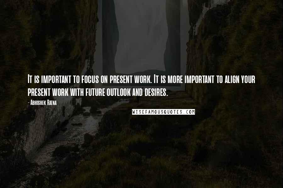 Abhishek Ratna Quotes: It is important to focus on present work. It is more important to align your present work with future outlook and desires.