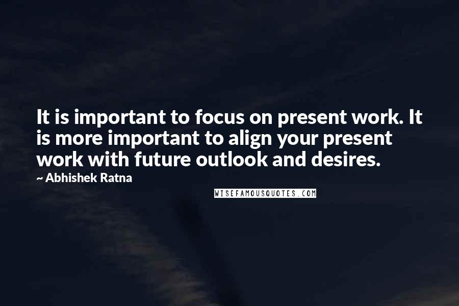 Abhishek Ratna Quotes: It is important to focus on present work. It is more important to align your present work with future outlook and desires.