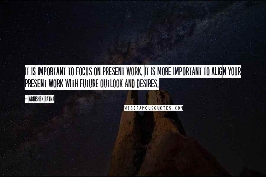 Abhishek Ratna Quotes: It is important to focus on present work. It is more important to align your present work with future outlook and desires.