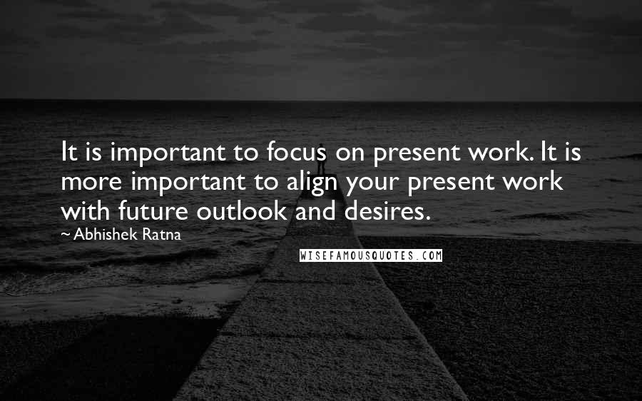 Abhishek Ratna Quotes: It is important to focus on present work. It is more important to align your present work with future outlook and desires.