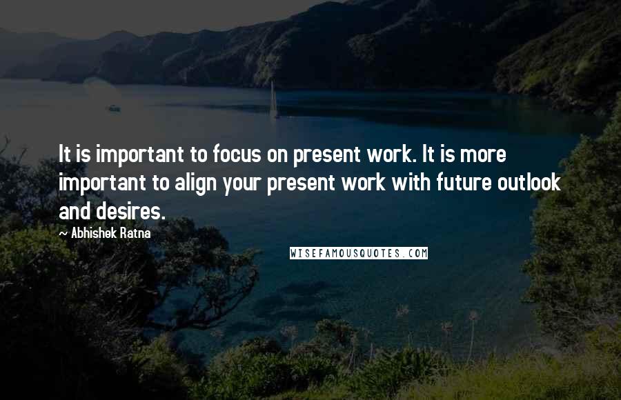 Abhishek Ratna Quotes: It is important to focus on present work. It is more important to align your present work with future outlook and desires.