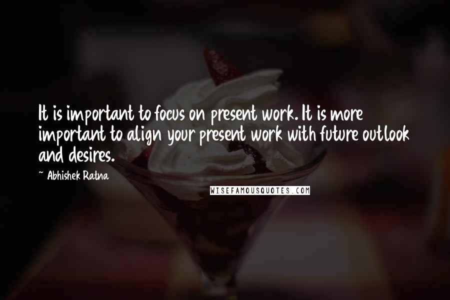 Abhishek Ratna Quotes: It is important to focus on present work. It is more important to align your present work with future outlook and desires.