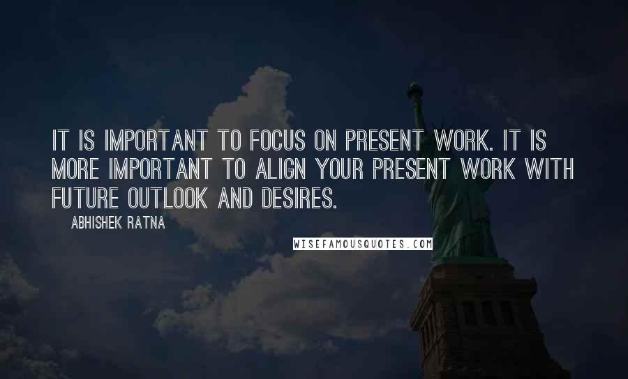 Abhishek Ratna Quotes: It is important to focus on present work. It is more important to align your present work with future outlook and desires.