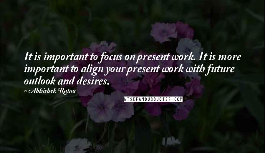 Abhishek Ratna Quotes: It is important to focus on present work. It is more important to align your present work with future outlook and desires.